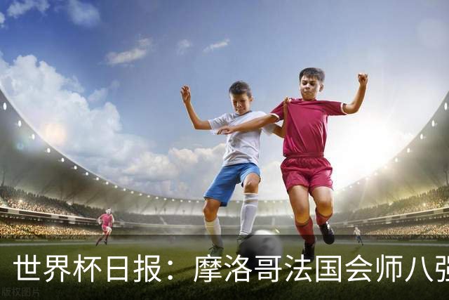 世界杯日报：摩洛哥法国会师八强 图赫尔辟谣球员使用伟哥