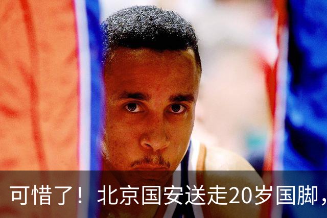 可惜了！北京国安送走20岁国脚，本赛季0出场，曾被当作主力培养